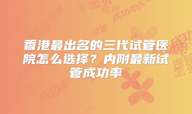 香港最出名的三代试管医院怎么选择？内附最新试管成功率