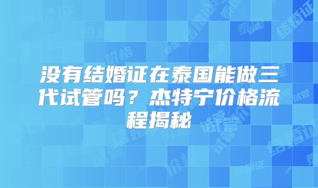 没有结婚证在泰国能做三代试管吗？杰特宁价格流程揭秘