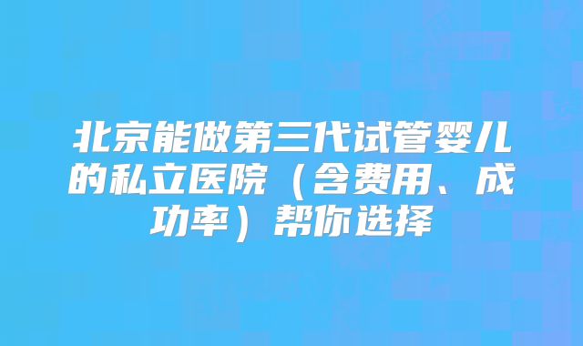 北京能做第三代试管婴儿的私立医院（含费用、成功率）帮你选择