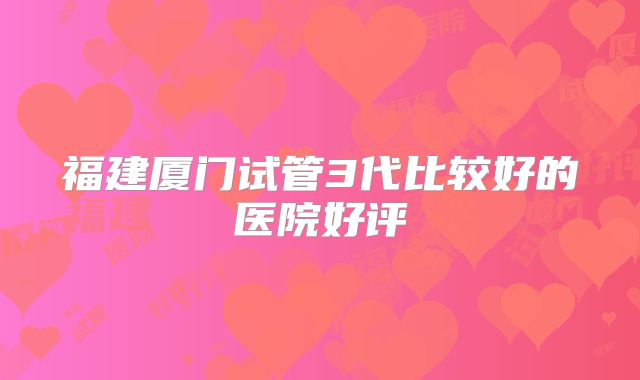 福建厦门试管3代比较好的医院好评