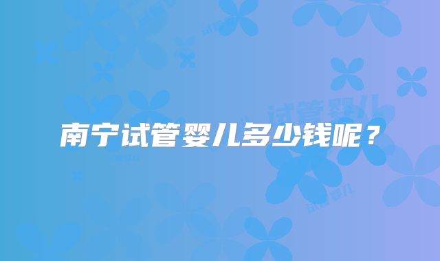 南宁试管婴儿多少钱呢？