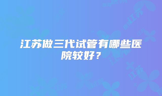 江苏做三代试管有哪些医院较好？