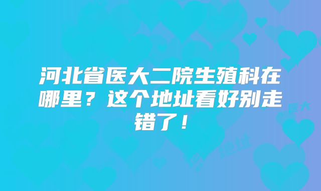 河北省医大二院生殖科在哪里?这个地址看好别走错了!
