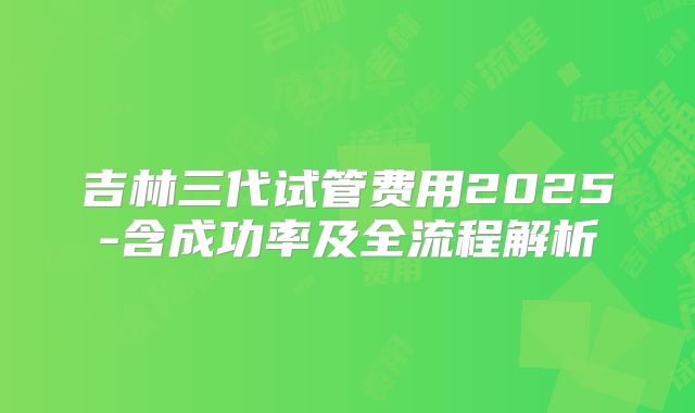 吉林三代试管费用2025-含成功率及全流程解析