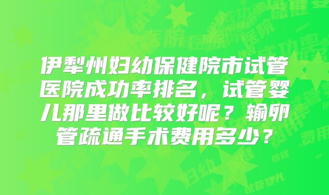 伊犁州妇幼保健院市试管医院成功率排名,试管婴儿那里做比较好呢?输卵管疏通手术费用多少?