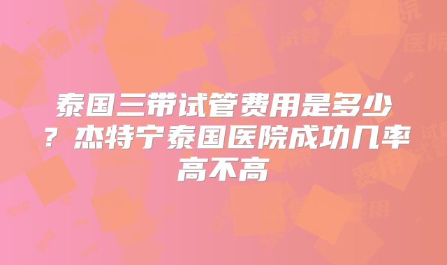 泰国三带试管费用是多少？杰特宁泰国医院成功几率高不高