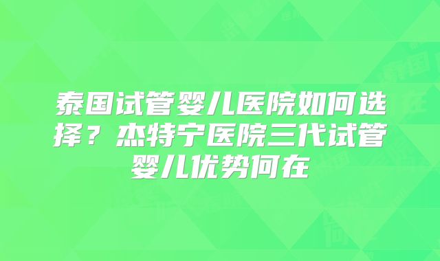 泰国试管婴儿医院如何选择？杰特宁医院三代试管婴儿优势何在