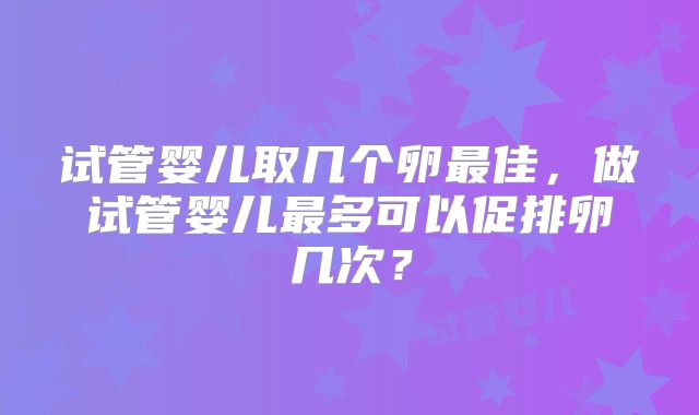 试管婴儿取几个卵最佳，做试管婴儿最多可以促排卵几次？