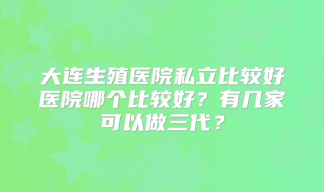大连生殖医院私立比较好医院哪个比较好？有几家可以做三代？