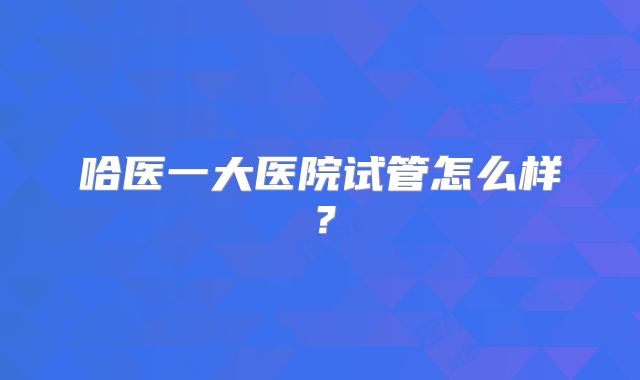 哈医一大医院试管怎么样？