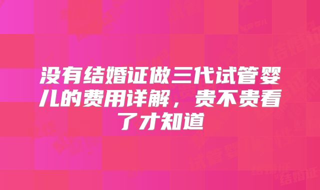 没有结婚证做三代试管婴儿的费用详解,贵不贵看了才知道
