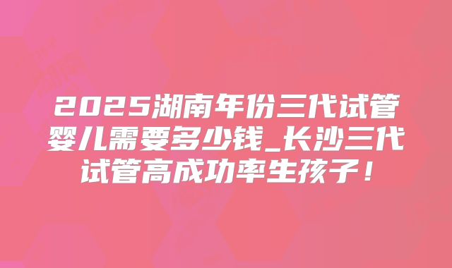 2025湖南年份三代试管婴儿需要多少钱_长沙三代试管高成功率生孩子！
