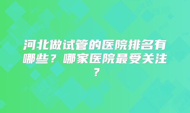 河北做试管的医院排名有哪些?哪家医院最受关注?