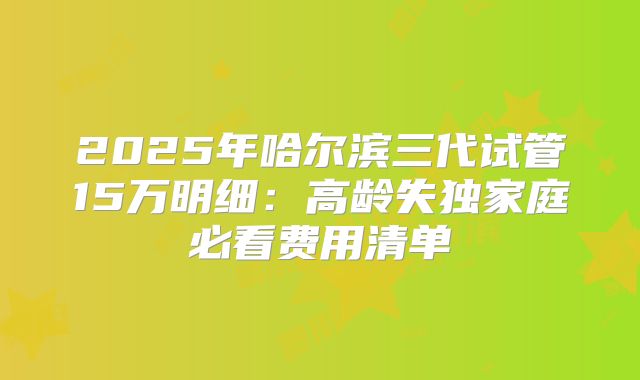 2025年哈尔滨三代试管15万明细：高龄失独家庭必看费用清单