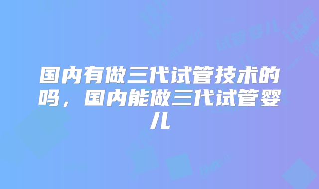 国内有做三代试管技术的吗，国内能做三代试管婴儿