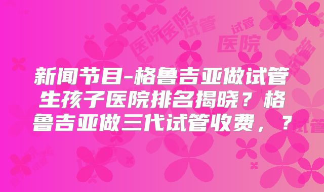 新闻节目-格鲁吉亚做试管生孩子医院排名揭晓？格鲁吉亚做三代试管收费，？