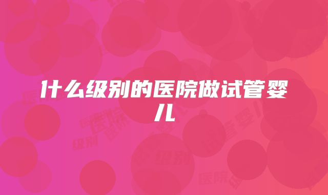什么级别的医院做试管婴儿