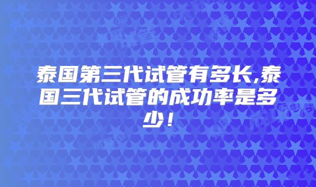 泰国第三代试管有多长,泰国三代试管的成功率是多少！
