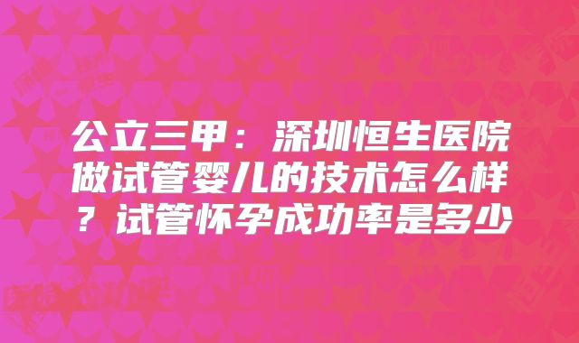 公立三甲：深圳恒生医院做试管婴儿的技术怎么样？试管怀孕成功率是多少
