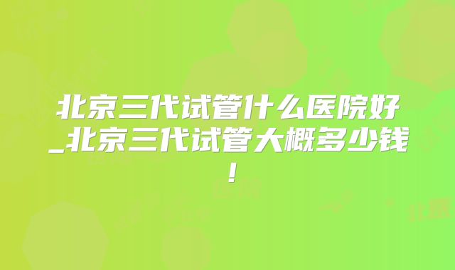 北京三代试管什么医院好_北京三代试管大概多少钱!