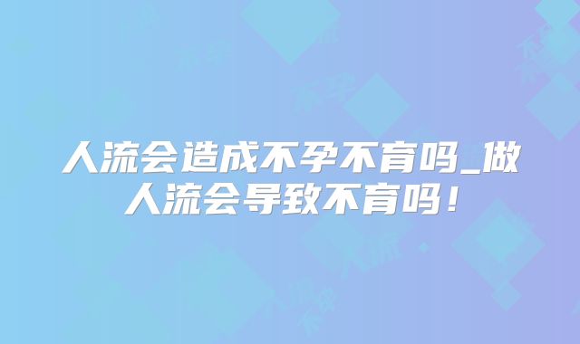 人流会造成不孕不育吗_做人流会导致不育吗!