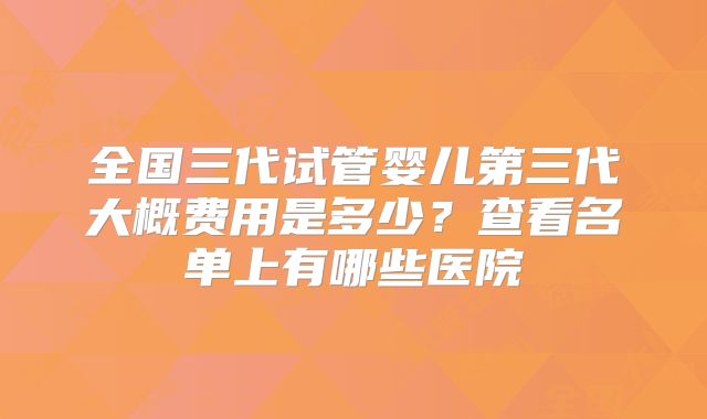 全国三代试管婴儿第三代大概费用是多少？查看名单上有哪些医院