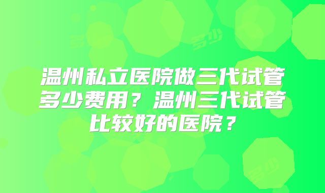 温州私立医院做三代试管多少费用？温州三代试管比较好的医院？