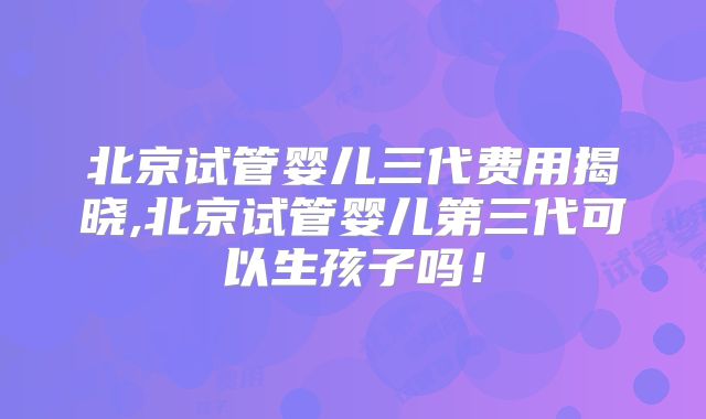 北京试管婴儿三代费用揭晓,北京试管婴儿第三代可以生孩子吗！