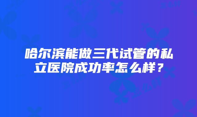 哈尔滨能做三代试管的私立医院成功率怎么样?