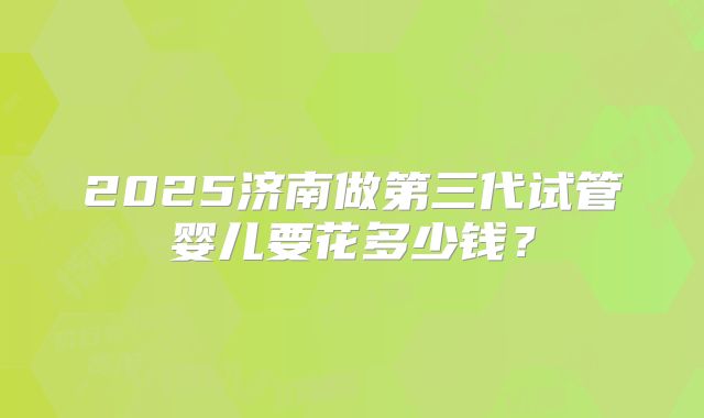 2025济南做第三代试管婴儿要花多少钱？