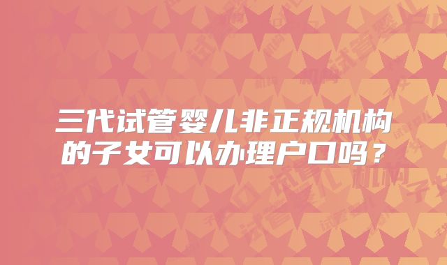 三代试管婴儿非正规机构的子女可以办理户口吗？