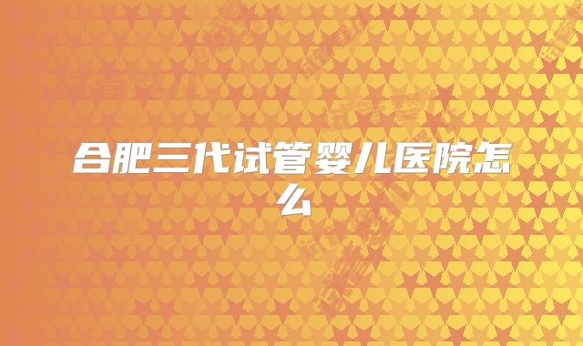 合肥三代试管婴儿医院怎么