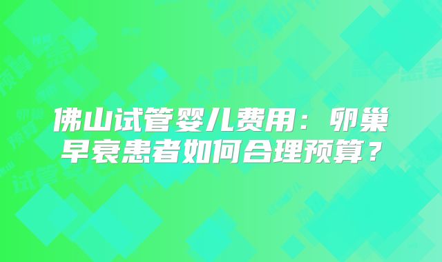 佛山试管婴儿费用:卵巢早衰患者如何合理预算?