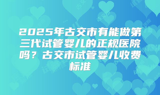 2025年古交市有能做第三代试管婴儿的正规医院吗？古交市试管婴儿收费标准