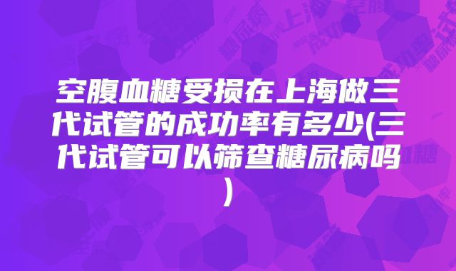 空腹血糖受损在上海做三代试管的成功率有多少(三代试管可以筛查糖尿病吗)