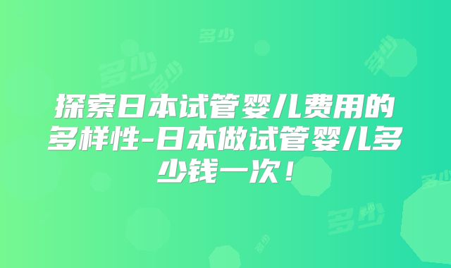 探索日本试管婴儿费用的多样性-日本做试管婴儿多少钱一次！