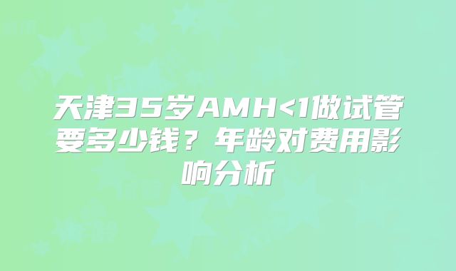 天津35岁AMH<1做试管要多少钱？年龄对费用影响分析