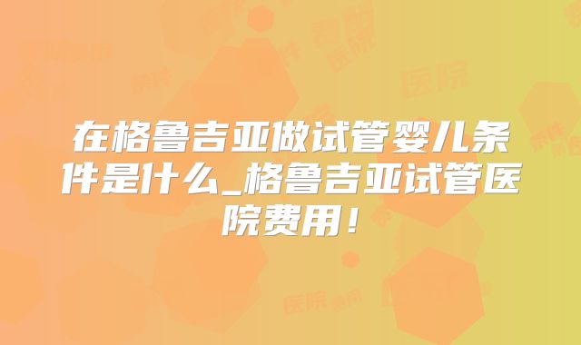 在格鲁吉亚做试管婴儿条件是什么_格鲁吉亚试管医院费用!