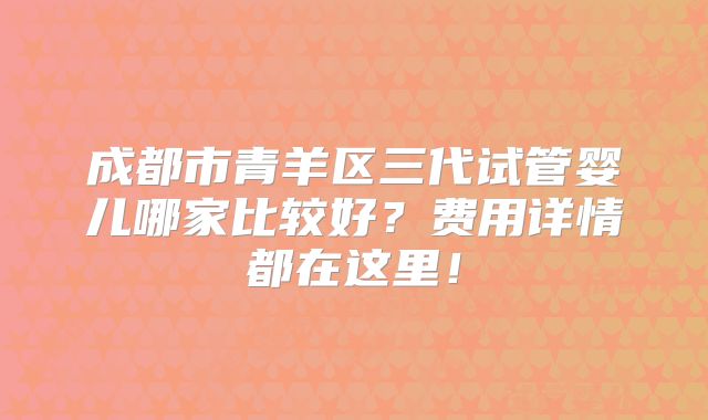 成都市青羊区三代试管婴儿哪家比较好？费用详情都在这里！