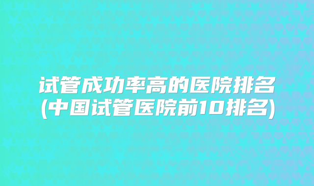 试管成功率高的医院排名(中国试管医院前10排名)