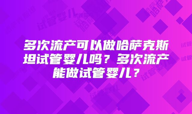 多次流产可以做哈萨克斯坦试管婴儿吗？多次流产能做试管婴儿？