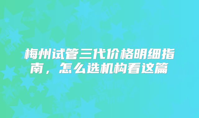 梅州试管三代价格明细指南,怎么选机构看这篇
