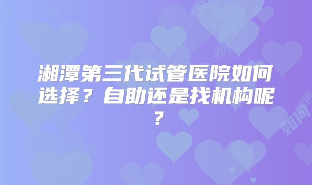 湘潭第三代试管医院如何选择?自助还是找机构呢?