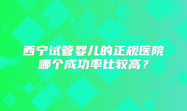 西宁试管婴儿的正规医院哪个成功率比较高？
