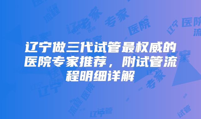 辽宁做三代试管最权威的医院专家推荐，附试管流程明细详解