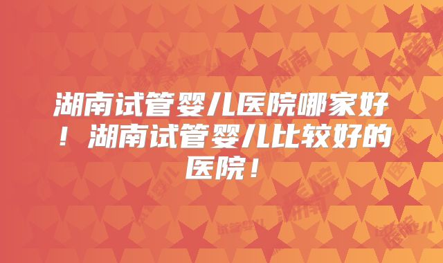 湖南试管婴儿医院哪家好！湖南试管婴儿比较好的医院！