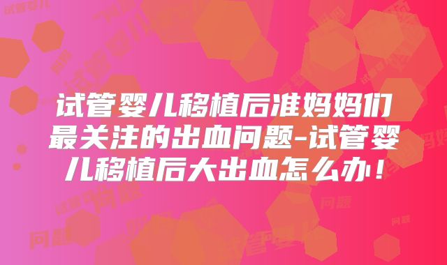 试管婴儿移植后准妈妈们最关注的出血问题-试管婴儿移植后大出血怎么办!