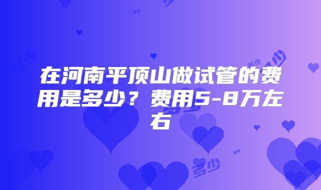 在河南平顶山做试管的费用是多少?费用5-8万左右
