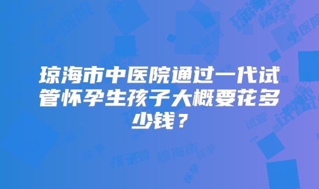 琼海市中医院通过一代试管怀孕生孩子大概要花多少钱?