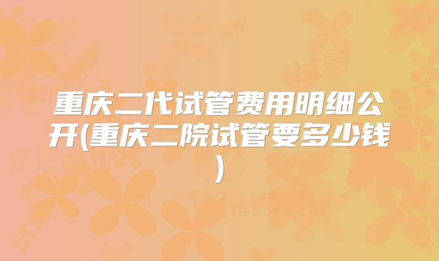 重庆二代试管费用明细公开(重庆二院试管要多少钱)